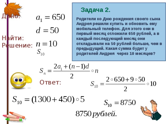 Дано: Найти: Решение:  Ответ: Задача 2. Родители ко Дню рождения своего сына Андрея решили купить и обновить ему мобильный телефон. Для этого они в первый месяц отложили 650 рублей, а в каждый последующий месяц они откладывали на 50 рублей больше, чем в предыдущий. Какая сумма будет у родителей Андрея через 10 месяцев? 