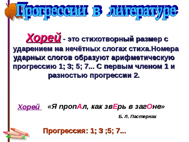  Хорей  -  это стихотворный размер с  ударением на нечётных слогах стиха.Номера ударных слогов образуют  арифметическую прогрессию 1; 3; 5; 7... С первым членом 1 и разностью прогрессии 2. «Я проп А л, как зв Е рь в заг О не» Хорей Б. Л. Пастернак Прогрессия: 1; 3 ;5; 7...  