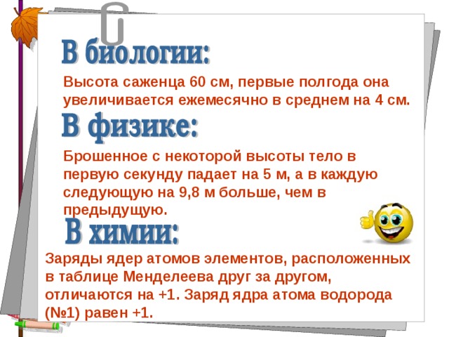 Высота саженца 60 см, первые полгода она увеличивается ежемесячно в среднем на 4 см. Брошенное с некоторой высоты тело в первую секунду падает на 5 м, а в каждую следующую на 9,8 м больше, чем в предыдущую. Заряды ядер атомов элементов, расположенных в таблице Менделеева друг за другом, отличаются на +1. Заряд ядра атома водорода (№1) равен +1. 