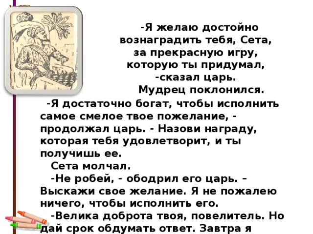  -Я желаю достойно вознаградить тебя, Сета, за прекрасную игру, которую ты придумал, -сказал царь.  Мудрец поклонился.   -Я достаточно богат, чтобы исполнить самое смелое твое пожелание, - продолжал царь. - Назови награду, которая тебя удовлетворит, и ты получишь ее.  Сета молчал.  -Не робей, - ободрил его царь. – Выскажи свое желание. Я не пожалею ничего, чтобы исполнить его.  -Велика доброта твоя, повелитель. Но дай срок обдумать ответ. Завтра я сообщу тебе мою просьбу. 