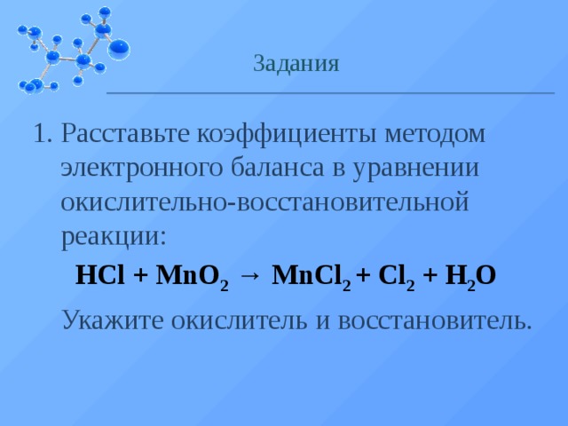 Задания Расставьте коэффициенты методом электронного баланса в уравнении окислительно-восстановительной реакции:  HCl + MnO 2 → MnCl 2 + Cl 2 + H 2 O  Укажите окислитель и восстановитель.  