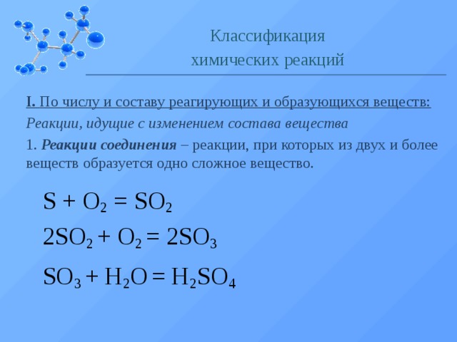 Классификация химических реакций I. По числу и составу реагирующих и образующихся веществ: Реакции, идущие с изменением состава вещества 1. Реакции соединения – реакции, при которых из двух и более веществ образуется одно сложное вещество. S  +  O 2  =  SO 2 2SO 2  + O 2 = 2SO 3 SO 3 + H 2 O  = H 2 SO 4  