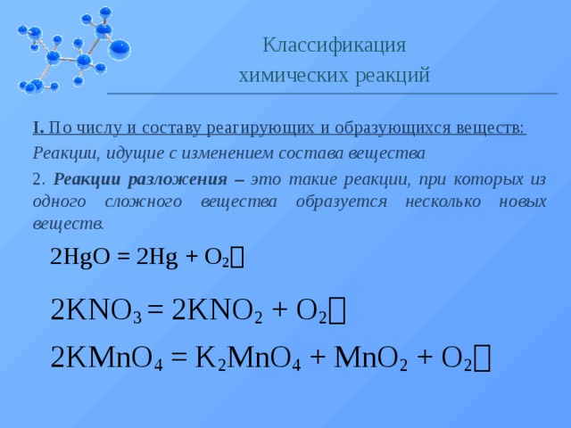 Классификация химических реакций I. По числу и составу реагирующих и образующихся веществ: Реакции, идущие с изменением состава вещества 2. Реакции разложения – это такие реакции, при которых из одного сложного вещества образуется несколько новых веществ. 2HgO = 2Hg + O 2  2KNO 3 = 2KNO 2 + O 2   2KMnO 4 = K 2 MnO 4 + MnO 2 + O 2   