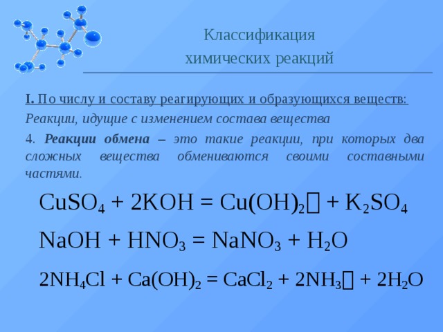 Классификация химических реакций I. По числу и составу реагирующих и образующихся веществ: Реакции, идущие с изменением состава вещества 4. Реакции обмена – это такие реакции, при которых два сложных вещества обмениваются своими составными частями. CuSO 4 + 2KOH = Cu(OH) 2  + K 2 SO 4  NaOH + HNO 3 = NaNO 3 + H 2 O 2NH 4 Cl + Ca(OH) 2 = CaCl 2 + 2NH 3  + 2H 2 O  