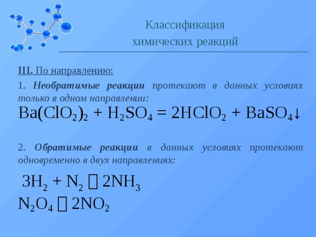 Классификация химических реакций III. По направлению: 1. Необратимые реакции протекают в данных условиях только в одном направлении: Ba(ClO 2 ) 2  + H 2 SO 4  = 2HClO 2  + BaSO 4 ↓ 2. Обратимые реакции в данных условиях протекают одновременно в двух направлениях: 3H 2  + N 2     2NH 3 N 2 O 4     2NO 2  