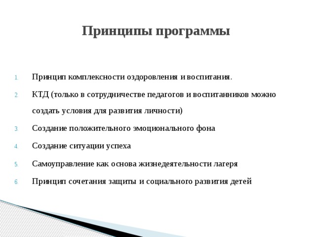 Принципы программы Принцип комплексности оздоровления и воспитания. КТД (только в сотрудничестве педагогов и воспитанников можно создать условия для развития личности) Создание положительного эмоционального фона Создание ситуации успеха Самоуправление как основа жизнедеятельности лагеря Принцип сочетания защиты и социального развития детей 