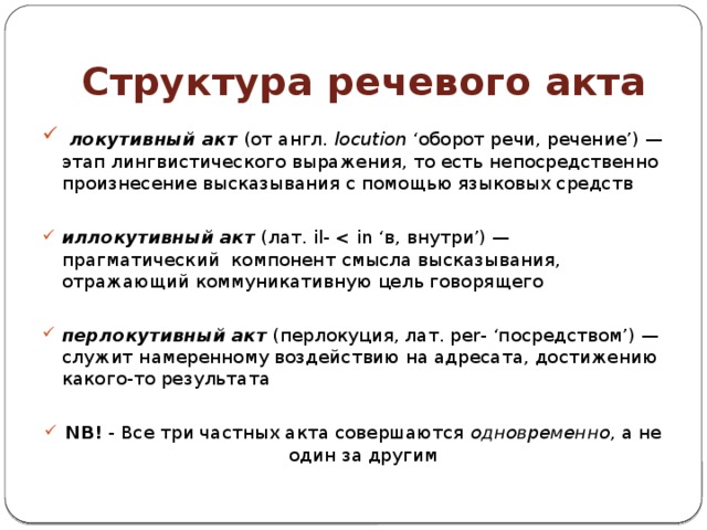 Структура речевого акта  локутивный акт (от англ.  locution  ‘оборот речи, речение’) — этап лингвистического выражения, то есть непосредственно произнесение высказывания с помощью языковых средств иллокутивный   акт  (лат. il- перлокутивный   акт  (перлокуция, лат. per- ‘посредством’) — служит намеренному воздействию на адресата, достижению какого-то результата NB! - Все три частных акта совершаются  одновременно , а не один за другим 