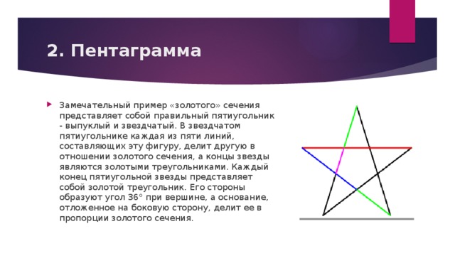 2. Пентаграмма Замечательный пример «золотого» сечения представляет собой правильный пятиугольник - выпуклый и звездчатый. В звездчатом пятиугольнике каждая из пяти линий, составляющих эту фигуру, делит другую в отношении золотого сечения, а концы звезды являются золотыми треугольниками. Каждый конец пятиугольной звезды представляет собой золотой треугольник. Его стороны образуют угол 36° при вершине, а основание, отложенное на боковую сторону, делит ее в пропорции золотого сечения.  