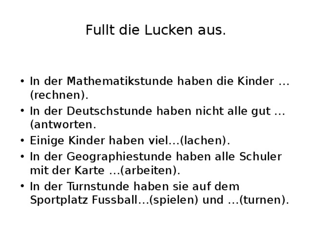 Fullt die Lucken aus. In der Mathematikstunde haben die Kinder …(rechnen). In der Deutschstunde haben nicht alle gut …(antworten. Einige Kinder haben viel…(lachen). In der Geographiestunde haben alle Schuler mit der Karte …(arbeiten). In der Turnstunde haben sie auf dem Sportplatz Fussball…(spielen) und …(turnen). 