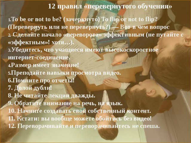  12 правил «перевернутого обучения» To be or not to be? (зачеркнуто) To flip or not to flip? (Перевернуть или не перевернуть?) — Вот в чем вопрос  Сделайте начало «переворота» эффективным (не путайте с «эффектным»! хотя…). Убедитесь, что учащиеся имеют высокоскоростное интернет-соединение. Размер имеет значение! Преподайте навыки просмотра видео. 6.Помните про отчеты! 7. Долой дубли! 8. Не читайте лекции дважды. 9. Обратите внимание на речь, на язык. 10. Начните создавать свой собственный контент. 11. Кстати: вы вообще можете обойтись без видео! 12. Переворачивайте и переворачивайтесь не спеша. 