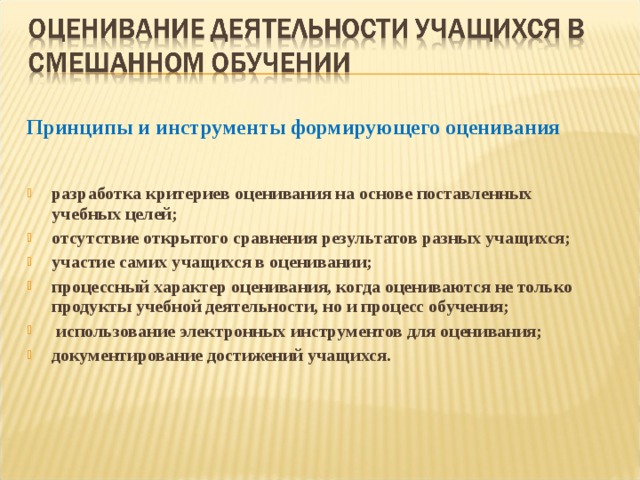 Принципы и инструменты формирующего оценивания   разработка критериев оценивания на основе поставленных учебных целей; отсутствие открытого сравнения результатов разных учащихся; участие самих учащихся в оценивании; процессный характер оценивания, когда оцениваются не только продукты учебной деятельности, но и процесс обучения;  использование электронных инструментов для оценивания; документирование достижений учащихся.   