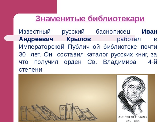 Знаменитые библиотекари   Известный русский баснописец Иван Андреевич Крылов работал в Императорской Публичной библиотеке почти 30 лет. Он составил каталог русских книг, за что получил орден Св. Владимира 4-й степени. 