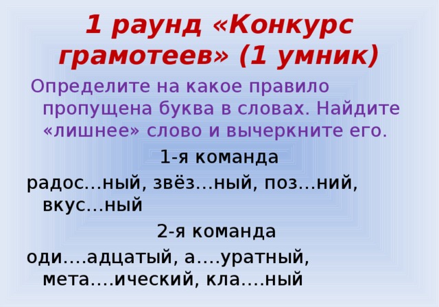  1 раунд «Конкурс грамотеев» (1 умник)    Определите на какое правило пропущена буква в словах. Найдите «лишнее» слово и вычеркните его. 1-я команда радос…ный, звёз…ный, поз…ний, вкус…ный 2-я команда оди….адцатый, а….уратный, мета….ический, кла….ный 