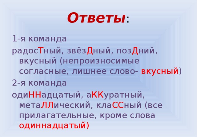 Ответы : 1-я команда радос Т ный, звёз Д ный, поз Д ний, вкусный (непроизносимые согласные, лишнее слово- вкусный ) 2-я команда оди НН адцатый, а КК уратный, мета ЛЛ ический, кла СС ный (все прилагательные, кроме слова одиннадцатый) 