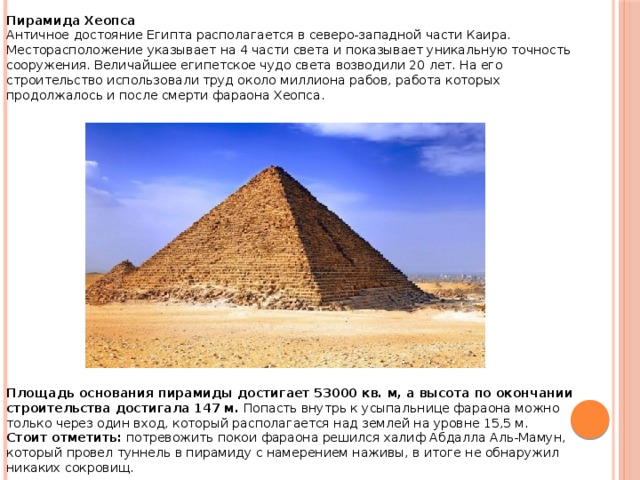 Пирамида Хеопса Античное достояние Египта располагается в северо-западной части Каира. Месторасположение указывает на 4 части света и показывает уникальную точность сооружения. Величайшее египетское чудо света возводили 20 лет. На его строительство использовали труд около миллиона рабов, работа которых продолжалось и после смерти фараона Хеопса.                   Площадь основания пирамиды достигает 53000 кв. м, а высота по окончании строительства достигала 147 м.  Попасть внутрь к усыпальнице фараона можно только через один вход, который располагается над землей на уровне 15,5 м. Стоит отметить:  потревожить покои фараона решился халиф Абдалла Аль-Мамун, который провел туннель в пирамиду с намерением наживы, в итоге не обнаружил никаких сокровищ. 