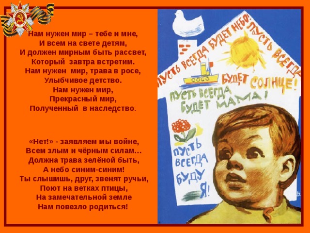    Нам нужен мир – тебе и мне, И всем на свете детям, И должен мирным быть рассвет, Который завтра встретим. Нам нужен мир, трава в росе, Улыбчивое детство. Нам нужен мир, Прекрасный мир, Полученный в наследство . «Нет!» - заявляем мы войне, Всем злым и чёрным силам… Должна трава зелёной быть, А небо синим-синим! Ты слышишь, друг, звенят ручьи, Поют на ветках птицы, На замечательной земле Нам повезло родиться! 
