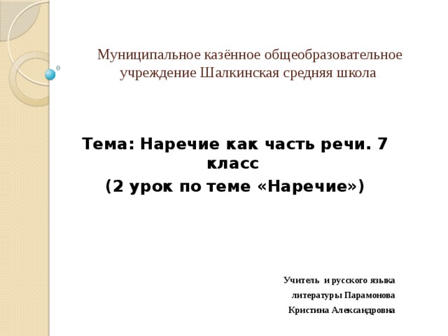 Муниципальное казённое общеобразовательное  учреждение Шалкинская средняя школа Тема: Наречие как часть речи. 7 класс (2 урок по теме «Наречие»)     Учитель и русского языка  литературы Парамонова Кристина Александровна 