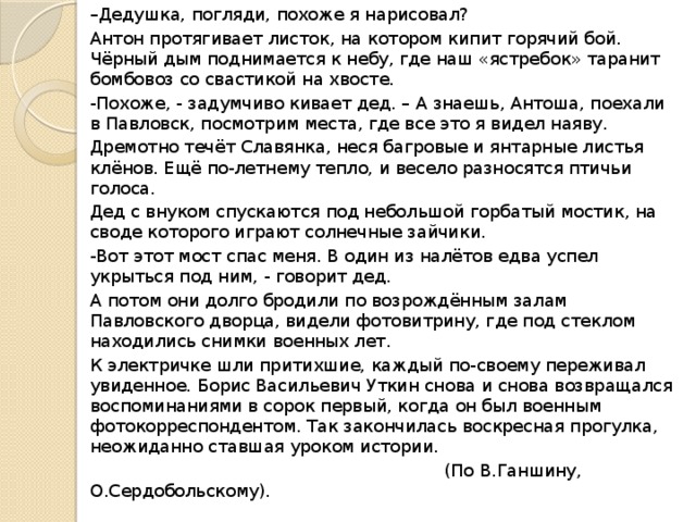 – Дедушка, погляди, похоже я нарисовал? Антон протягивает листок, на котором кипит горячий бой. Чёрный дым поднимается к небу, где наш «ястребок» таранит бомбовоз со свастикой на хвосте. -Похоже, - задумчиво кивает дед. – А знаешь, Антоша, поехали в Павловск, посмотрим места, где все это я видел наяву. Дремотно течёт Славянка, неся багровые и янтарные листья клёнов. Ещё по-летнему тепло, и весело разносятся птичьи голоса. Дед с внуком спускаются под небольшой горбатый мостик, на своде которого играют солнечные зайчики. -Вот этот мост спас меня. В один из налётов едва успел укрыться под ним, - говорит дед. А потом они долго бродили по возрождённым залам Павловского дворца, видели фотовитрину, где под стеклом находились снимки военных лет. К электричке шли притихшие, каждый по-своему переживал увиденное. Борис Васильевич Уткин снова и снова возвращался воспоминаниями в сорок первый, когда он был военным фотокорреспондентом. Так закончилась воскресная прогулка, неожиданно ставшая уроком истории.  (По В.Ганшину, О.Сердобольскому). 