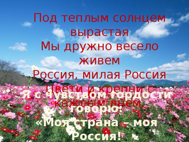Под теплым солнцем вырастая Мы дружно весело живем Россия, милая Россия Цвети и крепни с каждым днем. Я с чувством гордости говорю: «Моя страна – моя Россия! Я горжусь, что живу в России!» 