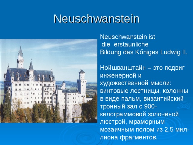 Neuschwanstein Neuschwanstein ist  die erstaunliche Bildung des K őniges Ludwig II. Нойшванштайн – это подвиг инженерной и художественной мысли: винтовые лестницы, колонны в виде пальм, византийский тронный зал с 900- килограммовой золочёной люстрой, мраморным мозаичным полом из 2,5 мил- лиона фрагментов. 