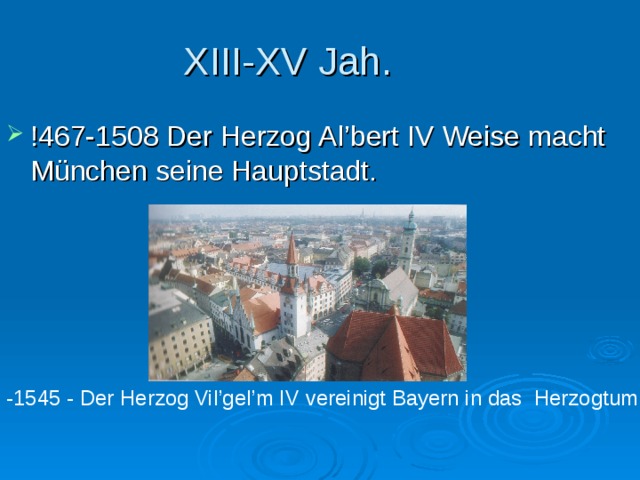XIII-XV Jah. !467-1508 Der Herzog Al’bert IV Weise macht M ünchen seine Hauptstadt. -1545 - Der Herzog Vil’gel’m IV vereinigt Bayern in das Herzogtum . 