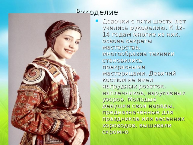 Рукоделие Девочки с пяти шести лет учились рукоделию. К 12-14 годам многие из них, освоив секреты мастерства, многообразие техники становились прекрасными мастерицами. Девичий костюм не имел нагрудных розеток, наплечников, нарукавных узоров. Молодые девушки свои наряды, предназначенные для праздников или весенних хороводов, вышивали скромно 