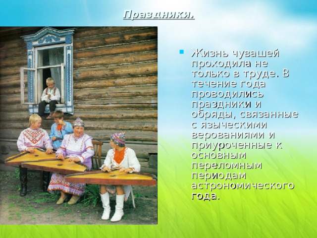 Праздники.   Жизнь чувашей проходила не только в труде. В течение года проводились праздники и обряды, связанные с языческими верованиями и приуроченные к основным переломным периодам астрономического года. 