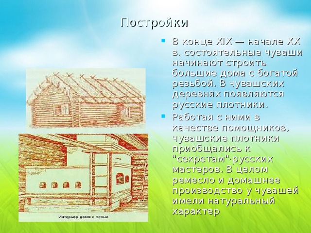Постройки В конце ХIХ — начале ХХ в. состоятельные чуваши начинают строить большие дома с богатой резьбой. В чувашских деревнях появляются русские плотники. Работая с ними в качестве помощников, чувашские плотники приобщались к 