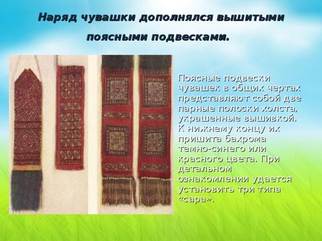 Наряд чувашки дополнялся вышитыми поясными подвесками.  Поясные подвески чувашек в общих чертах представляют собой две парные полоски холста, украшенные вышивкой. К нижнему концу их пришита бахрома темно-синего или красного цвета. При детальном ознакомлении удается установить три типа «сара». 