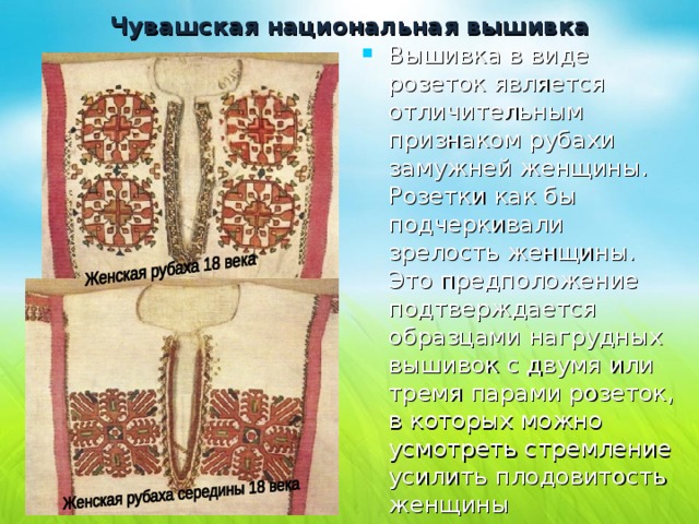 Чувашская национальная вышивка   Вышивка в виде розеток является отличительным признаком рубахи замужней женщины. Розетки как бы подчеркивали зрелость женщины. Это предположение подтверждается образцами нагрудных вышивок с двумя или тремя парами розеток, в которых можно усмотреть стремление усилить плодовитость женщины 