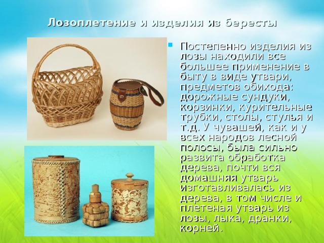 Лозоплетение и изделия из бересты Постепенно изделия из лозы находили все большее применение в быту в виде утвари, предметов обихода: дорожные сундуки, корзинки, курительные трубки, столы, стулья и т.д. У чувашей, как и у всех народов лесной полосы, была сильно развита обработка дерева, почти вся домашняя утварь изготавливалась из дерева, в том числе и плетеная утварь из лозы, лыка, дранки, корней. 