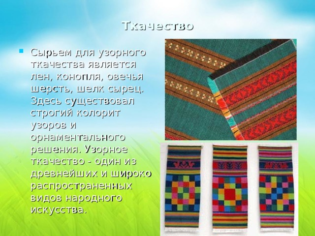 Ткачество Сырьем для узорного ткачества является лен, конопля, овечья шерсть, шелк сырец. Здесь существовал строгий колорит узоров и орнаментального решения. Узорное ткачество - один из древнейших и широко распространенных видов народного искусства. 