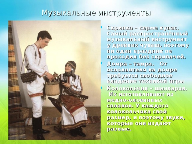 Музыкальные инструменты  Скрипка – сeрме купaс. Самый распространённый музыкальный инструмент у древних чуваш, поэтому ни один праздник не проходил без скрипачей. Домра – тaмра. От исполнителя на домре требуется свободное владение техникой игры Колокольчик – шaнкaрав. Их изготавливают из медно-оловянных сплавов. У каждого колокольчика свой размер, и поэтому звуки, которые они издают разные. 