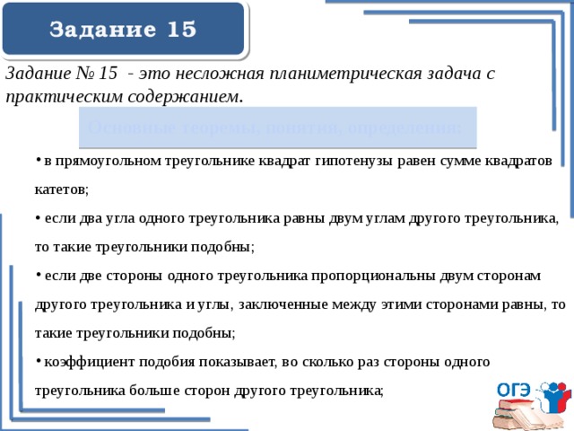 Задание 15    Задание № 15 - это несложная планиметрическая задача с практическим содержанием. Основные теоремы, понятия, определения:  в прямоугольном треугольнике квадрат гипотенузы равен сумме квадратов катетов; • если два угла одного треугольника равны двум углам другого треугольника, то такие треугольники подобны;  если две стороны одного треугольника пропорциональны двум сторонам другого треугольника и углы, заключенные между этими сторонами равны, то такие треугольники подобны;  коэффициент подобия показывает, во сколько раз стороны одного треугольника больше сторон другого треугольника;  