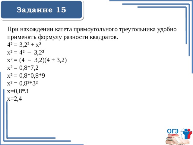  Задание 15    При нахождении катета прямоугольного треугольника удобно применять формулу разности квадратов. 4² = 3,2² + x² x² = 4² – 3,2² x² = (4 – 3,2)(4 + 3,2) x² = 0,8*7,2 x² = 0,8*0,8*9 x² = 0,8²*3² х=0,8*3 х=2,4 