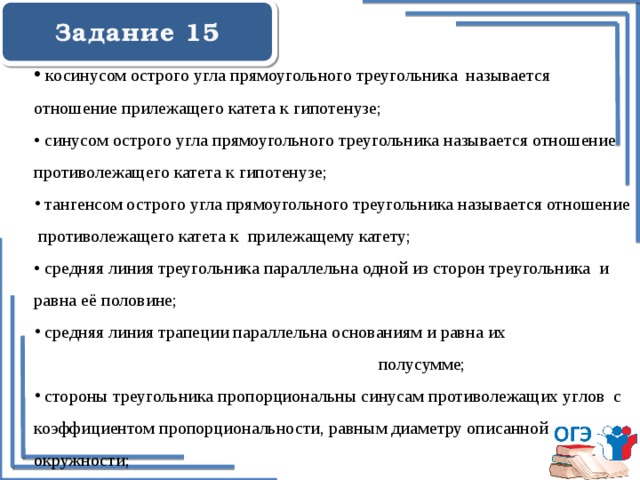  Задание 15   косинусом острого угла прямоугольного треугольника называется отношение прилежащего катета к гипотенузе;   • синусом острого угла прямоугольного треугольника называется отношение противолежащего катета к гипотенузе;  тангенсом острого угла прямоугольного треугольника называется отношение противолежащего катета к прилежащему катету; • средняя линия треугольника параллельна одной из сторон треугольника и равна её половине;  средняя линия трапеции параллельна основаниям и равна их полусумме;  стороны треугольника пропорциональны синусам противолежащих углов с коэффициентом пропорциональности, равным диаметру описанной окружности; 