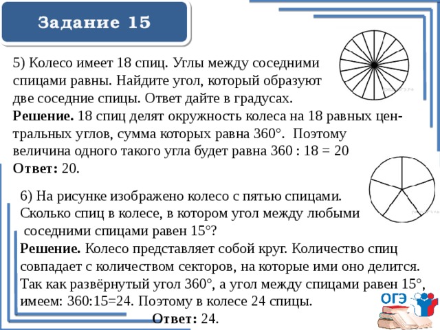  Задание 15    5) Колесо имеет 18 спиц. Углы между соседними спицами равны. Найдите угол, который образуют две соседние спицы. Ответ дайте в градусах. Решение. 18 спиц делят окружность колеса на 18 равных цен- тральных углов, сумма которых равна 360°. Поэтому величина одного такого угла будет равна 360 : 18 = 20 Ответ: 20.   6) На рисунке изображено колесо с пятью спицами. Сколько спиц в колесе, в котором угол между любыми  соседними спицами равен 15°? Решение. Колесо представляет собой круг. Количество спиц совпадает с количеством секторов, на которые ими оно делится. Так как развёрнутый угол 360°, а угол между спицами равен 15°, имеем: 360:15=24. Поэтому в колесе 24 спицы.  Ответ: 24. 