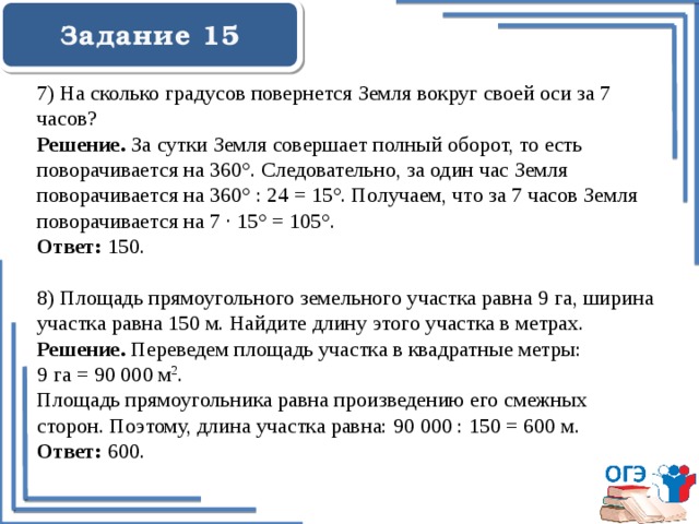  Задание 15    7) На сколько градусов повернется Земля вокруг своей оси за 7 часов? Решение. За сутки Земля совершает полный оборот, то есть поворачивается на 360°. Следовательно, за один час Земля поворачивается на 360° : 24 = 15°. Получаем, что за 7 часов Земля поворачивается на 7 · 15° = 105°. Ответ: 150. 8) Площадь прямоугольного земельного участка равна 9 га, ширина участка равна 150 м. Найдите длину этого участка в метрах. Решение. Переведем площадь участка в квадратные метры: 9 га = 90 000 м 2 . Площадь прямоугольника равна произведению его смежных сторон. Поэтому, длина участка равна: 90 000 : 150 = 600 м. Ответ: 600. 