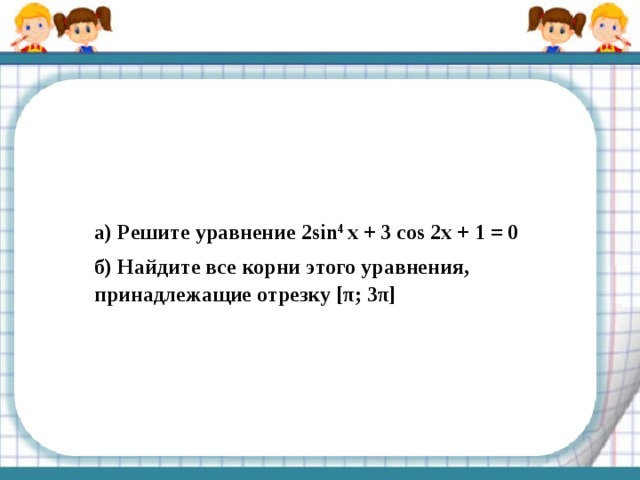а) Решите уравнение 2sin 4 x + 3 cos 2x + 1 = 0 б) Найдите все корни этого уравнения, принадлежащие отрезку [π; 3π] 