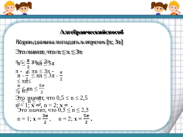   Алгебраическийспособ Корни должны попадать в отрезок [π; 3π] Это значит, что π ≤ x ≤ 3π π ≤ + πn ≤ 3π π - ≤ πn ≤ 3π - ≤ πn≤ ≤ n≤ Это значит, что 0,5 ≤ n ≤ 2,5 n = 1; x = , n = 2; x = . 