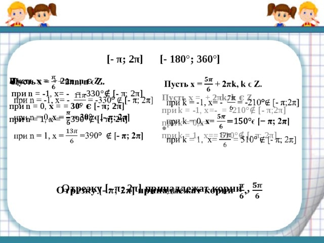 [- π; 2π] [- 180°; 360°] Пусть x = + 2πn, n ϵ Z.    при n = -1, x= - = -330 ° ∉ [- π; 2π] при n = 0, x = = 30° ϵ [- π; 2π] при n = 1, x = =390 ° ∉ [- π; 2π] Пусть x = + 2πk, k ϵ Z.   при k = -1, x=- = -210 ° ∉ [- π;2π] при k = 0, x= при k = 1, x== 510 ° ∉ [- π; 2π] Отрезку [- π; 2π] принадлежат корни ,   