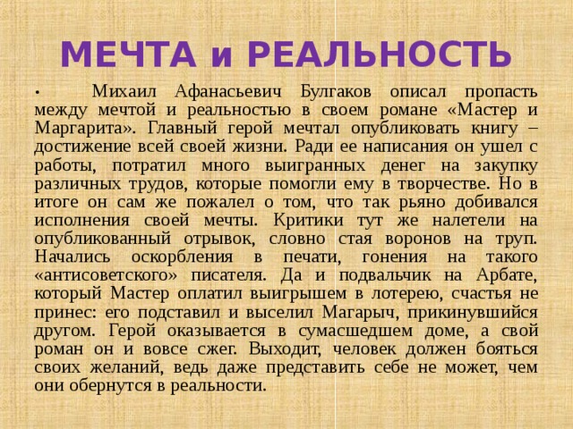 МЕЧТА и РЕАЛЬНОСТЬ •  Михаил Афанасьевич Булгаков описал пропасть между мечтой и реальностью в своем романе «Мастер и Маргарита». Главный герой мечтал опубликовать книгу – достижение всей своей жизни. Ради ее написания он ушел с работы, потратил много выигранных денег на закупку различных трудов, которые помогли ему в творчестве. Но в итоге он сам же пожалел о том, что так рьяно добивался исполнения своей мечты. Критики тут же налетели на опубликованный отрывок, словно стая воронов на труп. Начались оскорбления в печати, гонения на такого «антисоветского» писателя. Да и подвальчик на Арбате, который Мастер оплатил выигрышем в лотерею, счастья не принес: его подставил и выселил Магарыч, прикинувшийся другом. Герой оказывается в сумасшедшем доме, а свой роман он и вовсе сжег. Выходит, человек должен бояться своих желаний, ведь даже представить себе не может, чем они обернутся в реальности. 