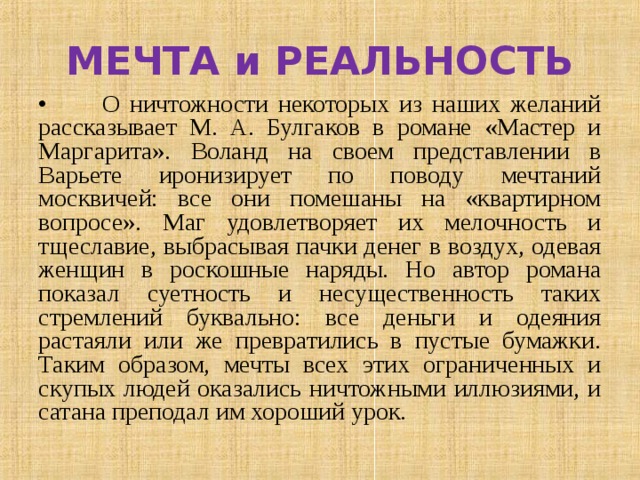 МЕЧТА и РЕАЛЬНОСТЬ •  О ничтожности некоторых из наших желаний рассказывает М. А. Булгаков в романе «Мастер и Маргарита». Воланд на своем представлении в Варьете иронизирует по поводу мечтаний москвичей: все они помешаны на «квартирном вопросе». Маг удовлетворяет их мелочность и тщеславие, выбрасывая пачки денег в воздух, одевая женщин в роскошные наряды. Но автор романа показал суетность и несущественность таких стремлений буквально: все деньги и одеяния растаяли или же превратились в пустые бумажки. Таким образом, мечты всех этих ограниченных и скупых людей оказались ничтожными иллюзиями, и сатана преподал им хороший урок. 