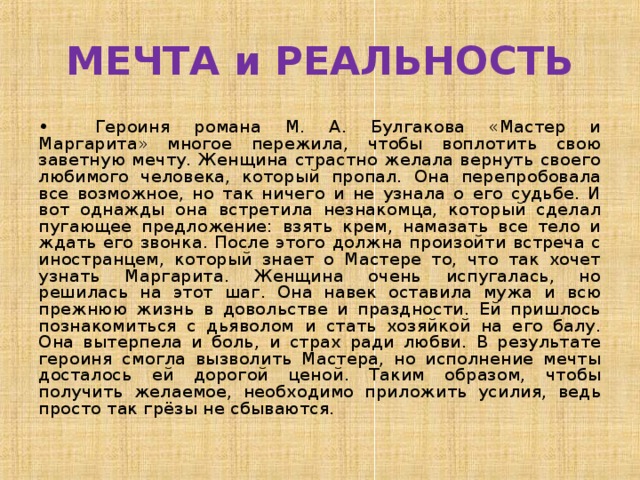 МЕЧТА и РЕАЛЬНОСТЬ •  Героиня романа М. А. Булгакова «Мастер и Маргарита» многое пережила, чтобы воплотить свою заветную мечту. Женщина страстно желала вернуть своего любимого человека, который пропал. Она перепробовала все возможное, но так ничего и не узнала о его судьбе. И вот однажды она встретила незнакомца, который сделал пугающее предложение: взять крем, намазать все тело и ждать его звонка. После этого должна произойти встреча с иностранцем, который знает о Мастере то, что так хочет узнать Маргарита. Женщина очень испугалась, но решилась на этот шаг. Она навек оставила мужа и всю прежнюю жизнь в довольстве и праздности. Ей пришлось познакомиться с дьяволом и стать хозяйкой на его балу. Она вытерпела и боль, и страх ради любви. В результате героиня смогла вызволить Мастера, но исполнение мечты досталось ей дорогой ценой. Таким образом, чтобы получить желаемое, необходимо приложить усилия, ведь просто так грёзы не сбываются. 