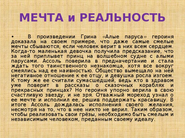 МЕЧТА и РЕАЛЬНОСТЬ •  В произведении Грина «Алые паруса» героиня доказала на своем примере, что даже самые смелые мечты сбываются, если человек верит в них всем сердцем. Когда-то маленькая девочка получила предсказание, что за ней приплывет принц на волшебном судне с алыми парусами. Ассоль поверила в предначертание и стала ждать того таинственного незнакомца, хотя все вокруг смеялись над ее наивностью. Общество вымещало на ней негативное отношение к ее отцу, и девушка росла изгоем. К тому же ее считали сумасшедшей, ведь кто в здравом уме поверит в рассказы о сказочных кораблях и прекрасных принцах? Но героиня упорно верила в свою счастливую звезду, и не зря. Отважный мореход узнал о ее мечте и исполнил ее, решив поддержать красавицу. В итоге Ассоль дождалась исполнения своего желания, несмотря на то, что в нее никто не верил. Таким образом, чтобы реализовать свои грёзы, необходимо быть смелым и независимым человеком, преданным своему идеалу. 