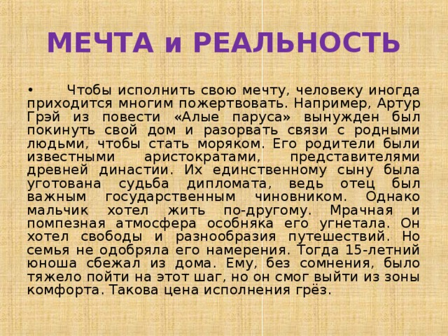 МЕЧТА и РЕАЛЬНОСТЬ •  Чтобы исполнить свою мечту, человеку иногда приходится многим пожертвовать. Например, Артур Грэй из повести «Алые паруса» вынужден был покинуть свой дом и разорвать связи с родными людьми, чтобы стать моряком. Его родители были известными аристократами, представителями древней династии. Их единственному сыну была уготована судьба дипломата, ведь отец был важным государственным чиновником. Однако мальчик хотел жить по-другому. Мрачная и помпезная атмосфера особняка его угнетала. Он хотел свободы и разнообразия путешествий. Но семья не одобряла его намерения. Тогда 15-летний юноша сбежал из дома. Ему, без сомнения, было тяжело пойти на этот шаг, но он смог выйти из зоны комфорта. Такова цена исполнения грёз. 