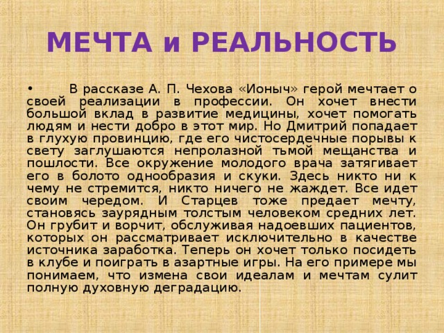 МЕЧТА и РЕАЛЬНОСТЬ •  В рассказе А. П. Чехова «Ионыч» герой мечтает о своей реализации в профессии. Он хочет внести большой вклад в развитие медицины, хочет помогать людям и нести добро в этот мир. Но Дмитрий попадает в глухую провинцию, где его чистосердечные порывы к свету заглушаются непролазной тьмой мещанства и пошлости. Все окружение молодого врача затягивает его в болото однообразия и скуки. Здесь никто ни к чему не стремится, никто ничего не жаждет. Все идет своим чередом. И Старцев тоже предает мечту, становясь заурядным толстым человеком средних лет. Он грубит и ворчит, обслуживая надоевших пациентов, которых он рассматривает исключительно в качестве источника заработка. Теперь он хочет только посидеть в клубе и поиграть в азартные игры. На его примере мы понимаем, что измена свои идеалам и мечтам сулит полную духовную деградацию. 