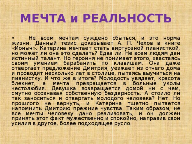 МЕЧТА и РЕАЛЬНОСТЬ •  Не всем мечтам суждено сбыться, и это норма жизни. Данный тезис доказывает А. П. Чехов в книге «Ионыч». Катерина мечтает стать виртуозной пианисткой, но может ли она это сделать? Едва ли. Не всем людям дан истинный талант. Но героиня не понимает этого, хвастаясь своим умением барабанить по клавишам. Она даже отвергает предложение Дмитрия, уезжает из отчего дома и проводит несколько лет в столице, пытаясь выучиться на пианистку. И что же в итоге? Молодость увядает, красота блекнет, а мечта превращается в больные уколы честолюбия. Девушка возвращается домой ни с чем, смутно осознавая собственную бездарность. А стоило ли так заноситься и отвергать молодого человека? Нет. Но прошлого не вернуть, и Катерина тщетно пытается напомнить Дмитрию прежние чувства. Таким образом, не все мечты человеку дано реализовать, и он должен принять этот факт мужественно и спокойно, направив свои усилия в другое, более подходящее русло. 