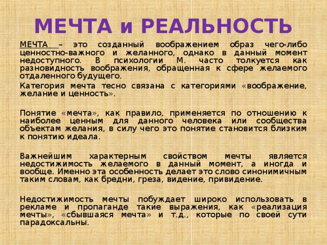 МЕЧТА и РЕАЛЬНОСТЬ МЕЧТА – это созданный воображением образ чего-либо ценностно-важного и желанного, однако в данный момент недоступного. В психологии М. часто толкуется как разновидность воображения, обращенная к сфере желаемого отдаленного будущего. Категория мечта тесно связана с категориями «воображение, желание и ценность». Понятие «мечта», как правило, применяется по отношению к наиболее ценным для данного человека или сообщества объектам желания, в силу чего это понятие становится близким к понятию идеала. Важнейшим характерным свойством мечты является недостижимость желаемого в данный момент, а иногда и вообще. Именно эта особенность делает это слово синонимичным таким словам, как бредни, греза, видение, привидение. Недостижимость мечты побуждает широко использовать в рекламе и пропаганде такие выражения, как «реализация мечты», «сбывшаяся мечта» и т.д., которые по своей сути парадоксальны. 