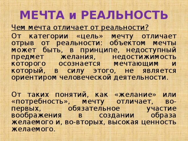МЕЧТА и РЕАЛЬНОСТЬ Чем мечта отличает от реальности? От категории «цель» мечту отличает отрыв от реальности: объектом мечты может быть, в принципе, недоступный предмет желания, недостижимость которого осознается мечтающим и который, в силу этого, не является ориентиром человеческой деятельности. От таких понятий, как «желание» или «потребность», мечту отличает, во-первых, обязательное участие воображения в создании образа желаемого и, во-вторых, высокая ценность желаемого. 